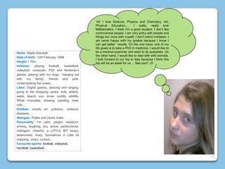 Name: Nádia Azevedo
Date of birth: 12th February 1998
Height:1.70m
Hobbies: playing football, basketball,
volleyball, computer, PS3 and Nintendo’s
games, playing with my dogs, hanging out
with my family, friends and pets,
contemplating the ocean,…
Likes: Digital games, dancing and singing,
going to the shopping centre, kids, elderly,
water, beach, sun, snow, cuddly, wildlife,
White chocolate, drawing, painting, heat,
cold,…
Dislikes: smelly air, pollution, violence,
diseases,…
Allergies: Pollen and (dust) mites
Personality: I’m calm, playful, stubborn,
smiling, laughing, shy, active, perfeccionist,
intelligent, cheerful, a LITTLE BIT bossy,
determined, lively, Sometimes a Little bit
outgoing, picky, curious,…
Favourite sports: football, volleyball,
handball, basketball,…
Hi! I love Science, Physics and Chemistry, Art,
Physical Education,… I really, really love
Mathematics. I think I’m a good student. I don’t like
controversial people. I am very picky with people and
things but more with myself. I don’t admit mistakes. I
am never happy with my grades because I know I
can get better results. On the one hand, one of my
life goals is to take a PhD in medicine, I would like to
be a medical examiner and want to do autopsies. On
the other hand, I would like to deal with wild animals.
I look forward to our trip to Italy because I think this
trip will be an asset for us ... See you!! :-D
13
 