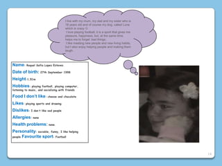 Name: Raquel Sofia Lopes Esteves
Date of birth: 27th September 1998
Height:1,51m
Hobbies: playing football, playing computer,
listening to music, and socializing with friends
Food I don’t like: cheese and chocolate
Likes: playing sports and drawing
Dislikes: I don´t like sad people
Allergies: none
Health problems: none.
Personality: sociable, funny, I like helping
people Favourite sport: Football
I live with my mum, my dad and my sister who is
18 years old and of course my dog​​, called Luna
which is crazy 
I love playing football, it is a sport that gives me
pleasure, happiness, but, at the same time,
helps me to forget bad things.
I like meeting new people and new living habits,
but I also enjoy helping people and making them
laugh.
14
 