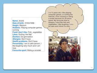 Name: André
Date of birth: 31/03/1998
Height: Medium
Hobbies: Playing computer games,
running
Food I don’t like: Fish, vegetables
Likes: Surfing the Net
Dislikes: Do gimnastics
Allergies: Don’t have
Health problems: Don’t have
Personality: I am a calm person, I
like laughing very much and I am
nice
Favourite sport: Riding a scooter
I m 13 years old, I like playing
computer games, or surfing the
Internet, I love running or riding
a sooter because it’s all about
speed. My favourite food is
lasagna, I dont like fish and
vegetables. I like laughing, I m a
bit calm and I think I’m nice.
15
 