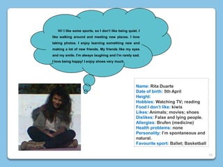 Name: Rita Duarte
Date of birth: 5th April
Height:
Hobbies: Watching TV; reading
Food I don’t like: kiwis
Likes: Animals; movies; shoes
Dislikes: False and lying people.
Allergies: Brufen (medicine)
Health problems: none
Personality: I’m spontaneous and
natural.
Favourite sport: Ballet; Basketball
Hi! I like some sports, so I don’t like being quiet. I
like walking around and meeting new places. I love
taking photos. I enjoy learning something new and
making a lot of new friends. My friends like my eyes
and my smile. I’m always laughing and I’m rarely sad.
I love being happy! I enjoy shoes very much.
16
 
