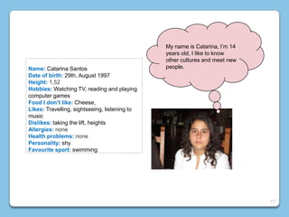 Name: Catarina Santos
Date of birth: 29th, August 1997
Height: 1,52
Hobbies: Watching TV, reading and playing
computer games
Food I don’t like: Cheese,
Likes: Travelling, sightseeing, listening to
music
Dislikes: taking the lift, heights
Allergies: none
Health problems: none
Personality: shy
Favourite sport: swimming
My name is Catarina, I’m 14
years old, I like to know
other cultures and meet new
people.
17
 