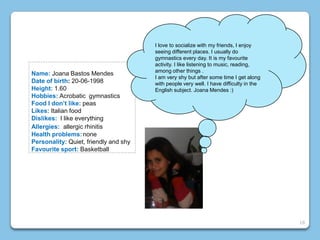 Name: Joana Bastos Mendes
Date of birth: 20-06-1998
Height: 1.60
Hobbies: Acrobatic gymnastics
Food I don’t like: peas
Likes: Italian food
Dislikes: I like everything
Allergies: allergic rhinitis
Health problems:none
Personality: Quiet, friendly and shy
Favourite sport: Basketball
I love to socialize with my friends, I enjoy
seeing different places. I usually do
gymnastics every day. It is my favourite
activity. I like listening to music, reading,
among other things .
I am very shy but after some time I get along
with people very well. I have difficulty in the
English subject. Joana Mendes :)
18
 