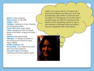 Name: Luana Lourenço
Date of birth: 31.08.1998
Height: 1.56 m
Hobbies: Listening to music; Reading
and doing gymnastics.
Food I don’t like: peas, beans
Likes: Hanging out with my friends,
going to the beach, singing and being
online.
Dislikes: dishonest people.
Allergies: I’m allergic to flowers in
the spring and to animal fur (cats,
dogs, rabbits)
Health problems: No
Personality: I am a little bit shy and I
don’t like when people lie
Favourite sport: Acrobatics,
swimming and doing outdoor sports.
Hello, I’m Luana and I’m 13 years old. I
have two brothers and they are very nice
(sometimes). My mother is German and
my father is Portuguese. In my free time I
usually hang out with my friends on the
beach, at the shopping center or I go to
nice places in Portugal with my family. I
loooove spaghetti and I hate beans.
19
 