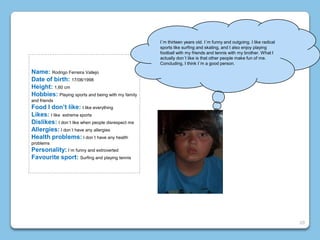 Name: Rodrigo Ferreira Vallejo
Date of birth: 17/08/1998
Height: 1,60 cm
Hobbies: Playing sports and being with my family
and friends
Food I don’t like: I like everything
Likes: I like extreme sports
Dislikes: I don´t like when people disrespect me
Allergies: I don´t have any allergies
Health problems: I don´t have any health
problems
Personality: I´m funny and extroverted
Favourite sport: Surfing and playing tennis
I´m thirteen years old. I´m funny and outgoing. I like radical
sports like surfing and skating, and I also enjoy playing
football with my friends and tennis with my brother. What I
actually don´t like is that other people make fun of me.
Concluding, I think I´m a good person.
20
 