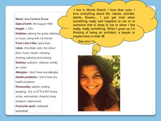Name: Ana Carolina Sousa
Date of birth: 9th August 1998
Height: 1.70m
Hobbies: playing the guitar, listening
to music, being with my friends
Food I don’t like: spicy food
Likes: chocolate, pets, the colour
blue, music, beach, camping,
drawing, painting and cooking.
Dislikes: pollution, violence, smelly
air, noise
Allergies: I don’t have any allergies
Health problems: I don’t have any
health problems
Personality: playful, smiling,
laughing, shy, a LITTLE BIT bossy,
active, extroverted, cheerful, lively,
stubborn, determined.
Favourite sport: volleyball,
basketball
I live in Monte Estoril. I love blue cyan. I
love everything about life: nature, animals,
plants, flowers... I just get mad when
something really bad happens to me or to
someone that is close to me or when I like
really, really something. When I grow up I’m
thinking of being an architect, a lawyer or
maybe have a hotel :D
See you! =)
4
 