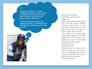 Name: Linda Inês Simões Sioga
Date of birth: 09-09-1998 (13 years)
Height: 1,45 m
Hobbies: singing, playing football, go shopping,
Food I don’t like: soybeans, cauliflower,
mayonnaise, ketchup, mustard, rye bread,
brown bread, pineapple juice, pears, whole
grains, soy milk, clams, snails, sugar beet,
chickpea, excessive cheese, mushrooms;
Likes: listening to music, football, shopping,
fast-food, friends, sightseeing, go to the cinema;
Dislikes: DOGS, mess, war games, rugby,
volleyball, cold, too much noise and fumbling
through my things without permission.
Allergies: flannel sheets
Health problems: none
Personality: I think I am friendly, a bit shy
when I'm with people who I don’t know; I'm
smart, I don’t really like fake people. My style is
simple and casual: like people that wear jeans, a
long sleeve or t-shirt, and a sweatshirt.
Favourite sport: football
Hi!
I live in Cascais, Lisbon . I’m a cool,
intelligent, friendly person and a bit shy. I
love having fun and I hope when I get
there I ‘ll have fun with you visiting
museums, places, Venice, etc…
I’m afraid of big dogs which jump on
people or bark a lot. I ‘m looking forward
to being there and tasting your food. See
you soon.
5
 