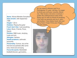 Name: Afonso Meireles Gonçalves
Date of birth: 24th September
1998
Height: 1,52 m
Hobbies: Playing the guitar
Food I don’t like: I eat everything.
Likes: Music, Friends, Pizza,
Sports
Dislikes: R&B music, studying,
coats and rain.
Allergies: Hackers
Health problems: asthmatic
bronchitis
Personality: Curious, shy at the
first time but jackdaw after some
time, friend and annoying.
Favourite sports: Basketball,
football (Soccer), gymnastics.
Hi, my name is Afonso and I’m a
Portuguese 13- year- old boy. I’m eager
to know you and your country. About
me, I like music a lot and, in school, I
prefer the maths/science side of the
thing, but I’m still no friend of studying.
I live with my parents and my 4- year -
old brother. I love Italian food, fast and
fancy food. I hope I’ll be your friend,
see you soon.
6
 