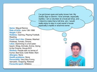 Name: Miguel Ramos
Date of birth: June 13th 1998
Height:1.57m
Hobbies: Gaming, Playing Football,
Reading,
Food I don’t like: Cheese, Mashed
Potatoes, Tomato, Onions.
Likes: Swimming in a hot water
beach, 9Gag, Animals, Anime, Going
to the Cinema, House M.D
Dislikes: People with no sense of
humor, Bad food, Cold Water, Rain
Allergies: None
Health problems: None
Personality: Very,Very Funny,
Sarcastic, Outgoing, Relaxed
Favourite sport: Athletics
I’ve got brown eyes and spiky brown hair. My
Zodiac Sign is Gemini. I love animals, especially
reptiles. I am a volunteer at a local pet shop, and
I intend to make that a full time job. I would
really enjoy to stay in a pet owner’s house
especially a reptile or arachnid owner.
7
 