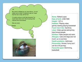 Name: Rafael Lopes
Date of birth: 2/06/1998
Height: 1,67 m
Hobbies: Playing video
games,reading,playing basketball
Food I don’t like: Sardines.
Likes: Video games,taking long
trips,honest people.
Dislikes: False people and wars.
Allergies: Cats and dogs (but not
much, so no worries)
Health problems: Asthmatic
Personality: Honest, funny but I
can be a bit grumpy.
Favourite sport: Swimming,
basketball
Hi!
My name is Rafael as you saw above...I’m not
really sure of what I’m going to say so I hope
that the trip to Italy will be fun!
I’m quite curious to visit Italy because I’ve
never been there and I like knowing other
cultures and monuments.
See you soon,
Rafael
8
 