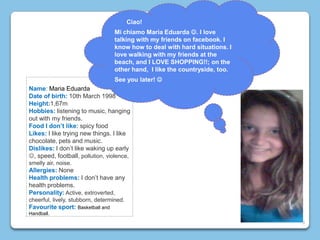 Name: Maria Eduarda
Date of birth: 10th March 1998
Height:1,67m
Hobbies: listening to music, hanging
out with my friends.
Food I don’t like: spicy food
Likes: I like trying new things. I like
chocolate, pets and music.
Dislikes: I don’t like waking up early
, speed, football, pollution, violence,
smelly air, noise.
Allergies: None
Health problems: I don’t have any
health problems.
Personality: Active, extroverted,
cheerful, lively, stubborn, determined.
Favourite sport: Basketball and
Handball.
Ciao!
Mi chiamo Maria Eduarda . I love
talking with my friends on facebook. I
know how to deal with hard situations. I
love walking with my friends at the
beach, and I LOVE SHOPPING!!; on the
other hand, I like the countryside, too.
See you later! 
9
 