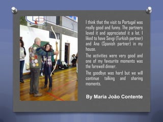 I think that the visit to Portugal was
really good and funny. The partners
loved it and appreciated it a lot. I
liked to have Sevgi (Turkish partner)
and Ana (Spanish partner) in my
house.
The activities were very good and
one of my favourite moments was
the farewell dinner.
The goodbye was hard but we will
continue talking and sharing
moments.
By Maria João Contente

 