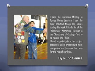 I liked the Comenius Meeting in
Torres Novas because I saw the
most beautiful things and places
during this week. I liked a lot of the
“Dinosaurs’ footprints”, the visit to
the “Monastery of Alcobaça” and to
to Nazaré and “Sítio”.
I loved to participate in this project
because it was a great way to meet
new people and to remember them
for the rest of our lives.

By Nuno Sénica

 