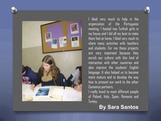 I liked very much to help in the
organization of the Portuguese
meeting. I hosted two Turkish girls in
my house and I did all my best to make
them feel at home. I liked very much to
share many activities with teachers
and students. For me these projects
are very important because they
enrich our culture with this kind of
interaction with other countries and
also improve the students’ English
language. It also helped us to become
more mature and to develop the way
how to present our work to the other
Comenius partners.
I really loved to meet different people
of Poland, Italy, Spain, Romania and
Turkey.

By Sara Santos

 