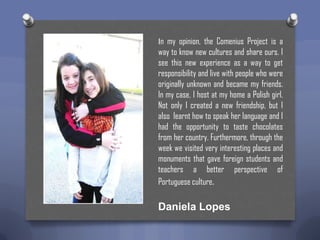 In my opinion, the Comenius Project is a

way to know new cultures and share ours. I
see this new experience as a way to get
responsibility and live with people who were
originally unknown and became my friends.
In my case, I host at my home a Polish girl.
Not only I created a new friendship, but I
also learnt how to speak her language and I
had the opportunity to taste chocolates
from her country. Furthermore, through the
week we visited very interesting places and
monuments that gave foreign students and
teachers a better perspective of
Portuguese culture.

Daniela Lopes

 