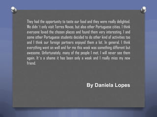 They had the opportunity to taste our food and they were really delighted.
We didn`t only visit Torres Novas, but also other Portuguese cities. I think
everyone loved the chosen places and found them very interesting. I and
some other Portuguese students decided to do other kind of activities too
and I think our foreign partners enjoyed them a lot. In general, I think
everything went on well and for me this week was something different but
awesome. Unfortunately, many of the people I met, I will never see them
again. It`s a shame it has been only a week and I really miss my new
friend.

By Daniela Lopes

 