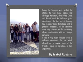 During the Comenius week, we had the
chance to visit many places, like
Alcobaça Monastery, Mira D’Aire Caves
and Nazaré beach. We had some great
experiences, like the fact of learning
how to cook “Bolos de Cabeça” and to
practise “Geocash”. All the activities
were very relevant and let us develop
closer relationships with our foreign
partners.
I liked it very much because it was a
different experience for me which
allowed me to review some of the
friends I made in Barcelona, in last
September.

By Isabel Rosário

 