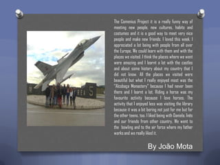 The Comenius Project it is a really funny way of
meeting new people, new cultures, habits and
costumes and it is a good way to meet very nice
people and make new friends. I loved this week, I
appreciated a lot being with people from all over
the Europe, We could learn with them and with the
places we visited. I think the places where we went
were amazing and I learnt a lot with the castles
and about some history about my country that I
did not know. All the places we visited were
beautiful but what I really enjoyed most was the
“Alcobaça Monastery” because I had never been
there and I learnt a lot. Riding a horse was my
favourite activity because I love horses. The
activity that I enjoyed less was visiting the library
because it was a bit boring not just for me but for
the other teens, too. I liked being with Daniela, Inês
and our friends from other country, We went to
the bowling and to the air force where my father
works and we really liked it.

By João Mota

 