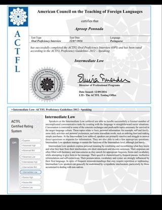  
American Council on the Teaching of Foreign Languages
certifies that
Aproop Ponnada
Test Type Test Date Language
Oral Proficiency Interview 12/07/2016 Portuguese
has successfully completed the ACTFL Oral Proficiency Interview (OPI) and has been rated
according to the ACTFL Proficiency Guidelines 2012 – Speaking
  
Intermediate Low
    
Director of Professional Programs
Date Issued: 12/09/2016
LTI - The ACTFL Testing Office
 
 
 
• Intermediate Low- ACTFL Proficiency Guidelines 2012 - Speaking
Intermediate Low
     Speakers at the Intermediate Low sublevel are able to handle successfully a limited number of 
uncomplicated communicative tasks by creating with the language in straightforward social situations.
Conversation is restricted to some of the concrete exchanges and predictable topics necessary for survival in
the target-language culture. These topics relate to basic personal information; for example, self and family,
some daily activities and personal preferences, and some immediate needs, such as ordering food and making
simple purchases. At the Intermediate Low sublevel, speakers are primarily reactive and struggle to answer
direct questions or requests for information. They are also able to ask a few appropriate questions.
Intermediate Low speakers manage to sustain the functions of the Intermediate level, although just barely.
     Intermediate Low speakers express personal meaning by combining and recombining what they know 
and what they hear from their interlocutors into short statements and discrete sentences. Their responses are
often filled with hesitancy and inaccuracies as they search for appropriate linguistic forms and vocabulary
while attempting to give form to the message. Their speech is characterized by frequent pauses, ineffective
reformulations and self-corrections. Their pronunciation, vocabulary and syntax are strongly influenced by
their first language. In spite of frequent misunderstandings that may require repetition or rephrasing,
Intermediate Low speakers can generally be understood by sympathetic interlocutors, particularly by those
accustomed to dealing with non-natives.
 
 
