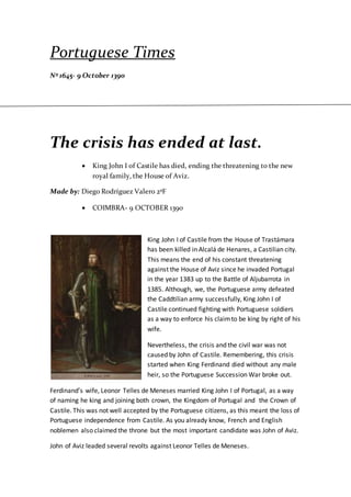 Portuguese Times
Nº 1645- 9 October 1390
The crisis has ended at last.
 King John I of Castile has died, ending the threatening to the new
royal family, the House of Aviz.
Made by: Diego Rodríguez Valero 2ºF
 COIMBRA- 9 OCTOBER 1390
King John I of Castile from the House of Trastámara
has been killed in Alcalá de Henares, a Castilian city.
This means the end of his constant threatening
against the House of Aviz since he invaded Portugal
in the year 1383 up to the Battle of Aljubarrota in
1385. Although, we, the Portuguese army defeated
the Caddtilian army successfully, King John I of
Castile continued fighting with Portuguese soldiers
as a way to enforce his claimto be king by right of his
wife.
Nevertheless, the crisis and the civil war was not
caused by John of Castile. Remembering, this crisis
started when King Ferdinand died without any male
heir, so the Portuguese Succession War broke out.
Ferdinand’s wife, Leonor Telles de Meneses married King John I of Portugal, as a way
of naming he king and joining both crown, the Kingdom of Portugal and the Crown of
Castile. This was not well accepted by the Portuguese citizens, as this meant the loss of
Portuguese independence from Castile. As you already know, French and English
noblemen also claimed the throne but the most important candidate was John of Aviz.
John of Aviz leaded several revolts against Leonor Telles de Meneses.
 