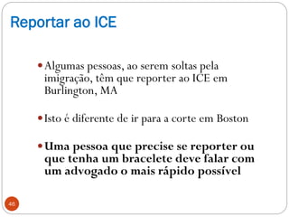 Reportar ao ICE
Algumas pessoas, ao serem soltas pela
imigração, têm que reporter ao ICE em
Burlington, MA
Isto é difere...