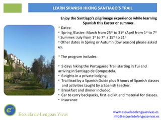 LEARN SPANISH HIKING SANTIAGO’S TRAIL

    Enjoy the Santiago’s pilgrimage experience while learning
                  Spanish this Easter or summer.
   Dates:
  • Spring /Easter: March from 25th to 31st /April from 1st to 7th
  • Summer: July from 1st to 7th / 15th to 21st
  • Other dates in Spring or Autumn (low season) please asked
  us.

   The program includes:

  • 5 days hiking the Portuguese Trail starting in Tui and
  arriving in Santiago de Compostela.
  • 6 nights in a private lodging.
  • Trail lead by a Spanish Guide plus 9 hours of Spanish classes
    and activities taught by a Spanish teacher.
  • Breakfast and dinner included.
  • Car to carry backpacks, first-aid kit and material for classes.
  • Insurance


                                     www.escueladelenguasvivas.es
                                     info@escueladelenguasvivas.es
 