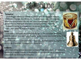 SÍMBOLOS , Tambores - Símbolos da repressão militar e policial que desagrega e aniquila, traduzem a morte, a violência e a intimidante perseguição a que o povo era sujeito para não pôr em causa a autoridade tirânica dos governadores, « sempre presente e sempre pronta a intervir».  Traduzem também a hipocrisia e a corrupção de todos os que traem para obter favores do regime. Sinos - Traduzem o perverso envolvimento da Igreja nos assuntos do Estado, contribuindo para a repressão imposta sobre o povo (anunciam a morte de Gomes Freire). - Contribuem para a denúncia da deturpação da mensagem evangélica ao serviço de interesses mesquinhos e materiais. Cadeiras - Descritas como « pesadas e ricas com aparência de tronos », simbolizam a opulência, o poder tirânico e absolutista dos governadores e a violência e caducidade do sistema monárquico.  