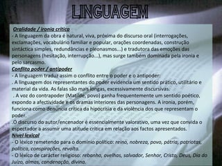   Oralidade / ironia crítica - A linguagem da obra é natural, viva, próxima do discurso oral (interrogações, exclamações, vocabulário familiar e popular, orações coordenadas, construção sintáctica simples, redundâncias e pleonasmos...) e tradutora das emoções das personagens (hesitação, interrupção...), mas surge também dominada pela ironia e pelo sarcasmo.  Conflito poder / antipoder - A linguagem traduz assim o conflito entre o poder e o antipoder: . A linguagem dos representantes do poder evidencia um sentido prático, utilitário e material da vida. As falas são mais longas, excessivamente discursivas.   . A voz do contrapoder (Matilde, povo) ganha frequentemente um sentido poético, expondo a afectividade e os dramas interiores das personagens. A ironia, porém, funciona como denúncia crítica da hipocrisia e da violência dos que representam o poder. .O discurso do autor/encenador é essencialmente valorativo, uma vez que convida o espectador a assumir uma atitude crítica em relação aos factos apresentados. Nível lexical - O léxico remetendo para o domínio político:  reino, nobreza, povo, pátria, patriotas, política, conspirações, revolta. - O léxico de carácter religioso:  rebanho, ovelhas, salvador, Senhor, Cristo, Deus, Dia do Juízo, almas, condenação, divina.   LINGUAGEM 