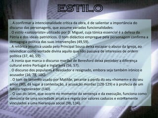   . A confirmar a intencionalidade crítica da obra, é de salientar a importância do discurso das personagens, que assume variadas funcionalidades: . O  estilo «salazarista » utilizado por D. Miguel, cuja tónica essencial é a defesa da Pátria e dos ideais patrióticos. O tom didáctico empregue pela personagem confirma a demagogia política das suas intervenções (49,59). . A retórica jesuítica usada pelo Principal Sousa deixa escapar o abuso da Igreja, ao reivindicar como vontade divina aquilo que não passava de interesses de ordem política (37, 40, 59). . A ironia que marca o discurso mordaz de Beresford deixa perceber a diferença cultural entre Portugal e Inglaterra (56, 57). . O discurso dos populares é desolador e resignado, embora seja também irónico e acusador (16, 78, 106).   . O tom de lamento usado por Matilde, perante a perda do seu «homem» e do seu amor (90), dá lugar à contestação, à acusação mordaz (128-129) e à profecia de um futuro regenerador (140).   . O uso do latim, que ocorre no momento da sentença e da execução, funciona como denúncia de uma sociedade arcaica e regida por valores caducos e estritamente vinculados a uma hierarquia social (98, 134). ESTILO 