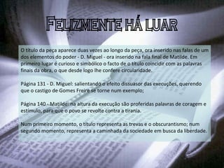 Felizmente há luar O título da peça aparece duas vezes ao longo da peça, ora inserido nas falas de um dos elementos do poder - D. Miguel - ora inserido na fala final de Matilde. Em primeiro lugar é curioso e simbólico o facto de o título coincidir com as palavras finais da obra, o que desde logo lhe confere circularidade. Página 131 - D. Miguel: salientando o efeito dissuasor das execuções, querendo que o castigo de Gomes Freire se torne num exemplo;  Página 140 - Matilde: na altura da execução são proferidas palavras de coragem e estímulo, para que o povo se revolte contra a tirania.  Num primeiro momento, o título representa as trevas e o obscurantismo; num segundo momento, representa a caminhada da sociedade em busca da liberdade. 
