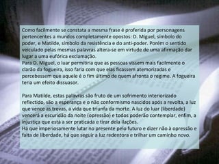 Como facilmente se constata a mesma frase é proferida por personagens pertencentes a mundos completamente opostos: D. Miguel, símbolo do poder, e Matilde, símbolo da resistência e do anti-poder. Porém o sentido veiculado pelas mesmas palavras altera-se em virtude de uma afirmação dar lugar a uma eufórica exclamação. Para D. Miguel, o luar permitiria que as pessoas vissem mais facilmente o clarão da fogueira, isso faria com que elas ficassem atemorizadas e percebessem que aquele é o fim último de quem afronta o regime. A fogueira teria um efeito dissuasor. Para Matilde, estas palavras são fruto de um sofrimento interiorizado reflectido, são a esperança e o não conformismo nascidos após a revolta, a luz que vence as trevas, a vida que triunfa da morte. A luz do luar (liberdade) vencerá a escuridão da noite (opressão) e todos poderão contemplar, enfim, a injustiça que está a ser praticada e tirar dela ilações. Há que imperiosamente lutar no presente pelo futuro e dizer não à opressão e falta de liberdade, há que seguir a luz redentora e trilhar um caminho novo. 