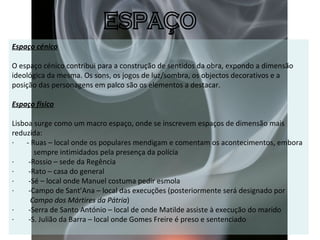 Espaço cénico   O espaço cénico contribui para a construção de sentidos da obra, expondo a dimensão ideológica da mesma. Os sons, os jogos de luz/sombra, os objectos decorativos e a posição das personagens em palco são os elementos a destacar. Espaço físico Lisboa surge como um macro espaço, onde se inscrevem espaços de dimensão mais reduzida: ·       - Ruas – local onde os populares mendigam e comentam os acontecimentos, embora  sempre intimidados pela presença da polícia  ·        -Rossio – sede da Regência ·        -Rato – casa do general ·        -Sé – local onde Manuel costuma pedir esmola ·        -Campo de Sant’Ana – local das execuções (posteriormente será designado por  Campo dos Mártires da Pátria ) ·        -Serra de Santo António – local de onde Matilde assiste à execução do marido ·        -S. Julião da Barra – local onde Gomes Freire é preso e sentenciado    ESPAÇO 