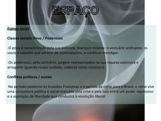 Espaço social   Classes sociais: Povo / Poderosos  -O povo é caracterizado pela sua pobreza, doença e miséria: o vestuário andrajoso, os sacos e caixotes que servem de acomodações, o contínuo mendigar. -Os poderosos, pelo contrário, surgem representados na sua riqueza ostensiva e arrogante (guarda-roupa cuidado, cadeiras como « tronos »).   Conflitos políticos / sociais   No período posterior às Invasões Francesas e à partida da corte para o Brasil, o reino vive uma conjuntura política e social marcada pela crise e pela luta entre um poder repressivo e a aspiração da liberdade que conduzirá à  revolução liberal. ESPAÇO 