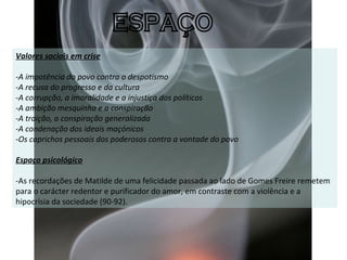 Valores sociais em crise -A impotência do povo contra o despotismo  - A recusa do progresso e da cultura - A corrupção, a imoralidade e a injustiça dos políticos - A ambição mesquinha e a conspiração  - A traição, a conspiração generalizada - A condenação dos ideais maçónicos - Os caprichos pessoais dos poderosos contra a vontade do povo   Espaço psicológico   -As recordações de Matilde de uma felicidade passada ao lado de Gomes Freire remetem para o carácter redentor e purificador do amor, em contraste com a violência e a hipocrisia da sociedade (90-92). ESPAÇO 