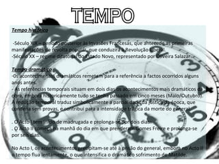 TEMPO Tempo histórico   -Século XIX – período posterior às Invasões Francesas, que antecede as primeiras manifestações de revolta popular, que conduzirá à Revolução Liberal. -Século XX – regime ditatorial do Estado Novo, representado por Oliveira Salazar.   Tempo dramático 0s acontecimentos dramáticos remetem para a referência a factos ocorridos alguns anos antes. - As referências temporais situam em dois dias os acontecimentos mais dramáticos da obra, embora historicamente tudo se tenha passado em cinco meses (Maio/Outubro). A redução temporal traduz simbolicamente a parcialidade da justiça da época, que condena sem provas, e contribui para a intensidade trágica da morte do general.   . O Acto I tem início de madrugada e prolonga-se por dois dias:   . O Acto II começa na manhã do dia em que prenderam Gomes Freire e prolonga-se por seis dias.   No Acto I, os acontecimentos precipitam-se até à prisão do general, embora no Acto II o tempo flua lentamente, o que intensifica o dramático sofrimento de Matilde. 