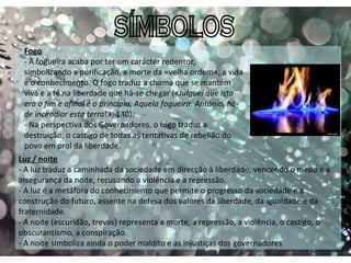 SÍMBOLOS Luz / noite   - A luz traduz a caminhada da sociedade em direcção à liberdade, vencendo o medo e a insegurança da noite, recusando a violência e a repressão.  - A luz é a metáfora do conhecimento que permite o progresso da sociedade e a construção do futuro, assente na defesa dos valores da liberdade, da igualdade e da fraternidade. - A noite (escuridão, trevas) representa a morte, a repressão, a violência, o castigo, o obscurantismo, a conspiração.  - A noite simboliza ainda o poder maldito e as injustiças dos governadores Fogo - A fogueira acaba por ter um carácter redentor, simbolizando a purificação, a morte da «velha ordem», a vida e o conhecimento. O fogo traduz a chama que se mantém viva e a fé na liberdade que há-se chegar (« Julguei que isto era o fim e afinal é o princípio. Aquela fogueira, António, há-de incendiar esta terra !», 140). - Na perspectiva dos Governadores, o fogo traduz a destruição, o castigo de todas as tentativas de rebelião do povo em prol da liberdade.  
