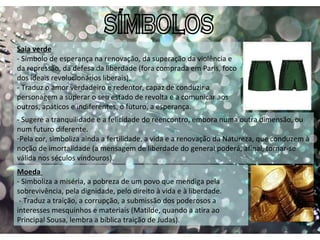 SÍMBOLOS Saia verde - Símbolo de esperança na renovação, da superação da violência e da repressão, da defesa da liberdade (fora comprada em Paris, foco dos ideais revolucionários liberais). - Traduz o amor verdadeiro e redentor, capaz de conduzir a personagem a superar o seu estado de revolta e a comunicar aos outros, apáticos e indiferentes, o futuro, a esperança. - Sugere a tranquilidade e a felicidade do reencontro, embora numa outra dimensão, ou num futuro diferente. Pela cor, simboliza ainda a fertilidade, a vida e a renovação da Natureza, que conduzem à noção de imortalidade (a mensagem de liberdade do general poderá, afinal, tornar-se válida nos séculos vindouros). Moeda  - Simboliza a miséria, a pobreza de um povo que mendiga pela sobrevivência, pela dignidade, pelo direito à vida e à liberdade.   - Traduz a traição, a corrupção, a submissão dos poderosos a interesses mesquinhos e materiais (Matilde, quando a atira ao Principal Sousa, lembra a bíblica traição de Judas). 