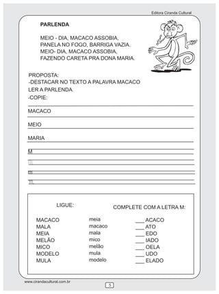 Editora Ciranda Cultural
www.cirandacultural.com.br
5
MACACO
MALA
MEIA
MELÃO
MICO
MODELO
MULA
meia
macaco
mala
mico
melão
mula
modelo
___ ACACO
___ ATO
___ EDO
___ IADO
___ OELA
___ UDO
___ ELADO
LIGUE: COMPLETE COM A LETRA M:
PARLENDA
MEIO - DIA, MACACO ASSOBIA,
PANELA NO FOGO, BARRIGA VAZIA.
MEIO- DIA, MACACO ASSOBIA,
FAZENDO CARETA PRA DONA MARIA.
PROPOSTA:
-DESTACAR NO TEXTO A PALAVRA MACACO
LER A PARLENDA
-COPIE:
MACACO
MEIO
MARIA
M
m
.
 