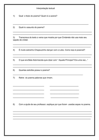 Interpretação textual
1) Qual o titulo do poema? Quem é a autora?
____________________________________________________________________
2) Qual é o assunto do poema?
_______________________________________________________________________
_______________________________________________________________________
3) Transcreva do texto o verso que mostra por que Cinderela não usa mais seu
sapato de cristal.
_______________________________________________________________________
______________________________________________________________________
4) É muito estranho Chapeuzinho dançar com o Lobo. Como isso é possível?
_______________________________________________________________________
______________________________________________________________________
5) O que era Bela Adormecida quis dizer com “ Aquele Príncipe? Era uma vez...”
_______________________________________________________________________
_______________________________________________________________________
6) Quantas estrofes possui o poema?
_______________________________________________________________
7) Retire do poema palavras que rimam.
____________________________ __________________________
____________________________ __________________________
____________________________ __________________________
____________________________ _________________________
8) Com a ajuda de seu professor, explique por que foram usadas aspas no poema.
_______________________________________________________________________
_______________________________________________________________________
_______________________________________________________________________
______________________________________________________________________
 