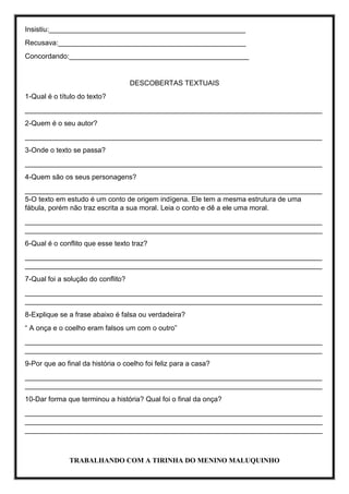 Insistiu:__________________________________________________
Recusava:________________________________________________
Concordando:______________________________________________
DESCOBERTAS TEXTUAIS
1-Qual é o título do texto?
____________________________________________________________________________
2-Quem é o seu autor?
____________________________________________________________________________
3-Onde o texto se passa?
____________________________________________________________________________
4-Quem são os seus personagens?
____________________________________________________________________________
5-O texto em estudo é um conto de origem indígena. Ele tem a mesma estrutura de uma
fábula, porém não traz escrita a sua moral. Leia o conto e dê a ele uma moral.
____________________________________________________________________________
____________________________________________________________________________
6-Qual é o conflito que esse texto traz?
____________________________________________________________________________
____________________________________________________________________________
7-Qual foi a solução do conflito?
____________________________________________________________________________
____________________________________________________________________________
8-Explique se a frase abaixo é falsa ou verdadeira?
“ A onça e o coelho eram falsos um com o outro”
____________________________________________________________________________
____________________________________________________________________________
9-Por que ao final da história o coelho foi feliz para a casa?
____________________________________________________________________________
____________________________________________________________________________
10-Dar forma que terminou a história? Qual foi o final da onça?
____________________________________________________________________________
____________________________________________________________________________
____________________________________________________________________________
TRABALHANDO COM A TIRINHA DO MENINO MALUQUINHO
 