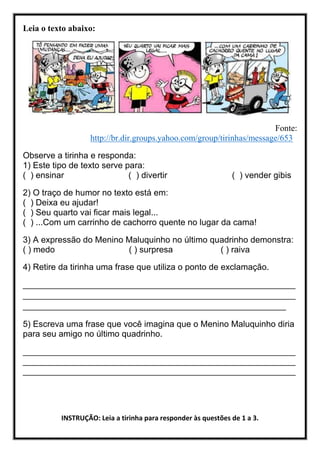Leia o texto abaixo:
Fonte:
http://br.dir.groups.yahoo.com/group/tirinhas/message/653
Observe a tirinha e responda:
1) Este tipo de texto serve para:
( ) ensinar ( ) divertir ( ) vender gibis
2) O traço de humor no texto está em:
( ) Deixa eu ajudar!
( ) Seu quarto vai ficar mais legal...
( ) ...Com um carrinho de cachorro quente no lugar da cama!
3) A expressão do Menino Maluquinho no último quadrinho demonstra:
( ) medo ( ) surpresa ( ) raiva
4) Retire da tirinha uma frase que utiliza o ponto de exclamação.
_________________________________________________________
_________________________________________________________
_______________________________________________________
5) Escreva uma frase que você imagina que o Menino Maluquinho diria
para seu amigo no último quadrinho.
_________________________________________________________
_________________________________________________________
_________________________________________________________
INSTRUÇÃO: Leia a tirinha para responder às questões de 1 a 3.
 