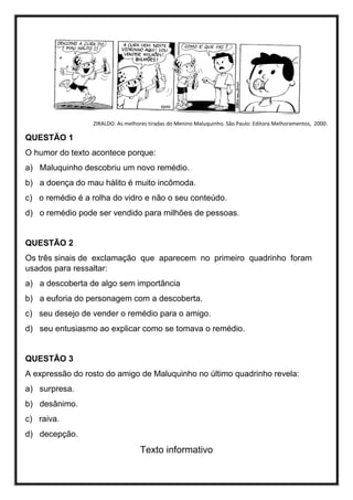 ZIRALDO. As melhores tiradas do Menino Maluquinho. São Paulo: Editora Melhoramentos, 2000.
QUESTÃO 1
O humor do texto acontece porque:
a) Maluquinho descobriu um novo remédio.
b) a doença do mau hálito é muito incômoda.
c) o remédio é a rolha do vidro e não o seu conteúdo.
d) o remédio pode ser vendido para milhões de pessoas.
QUESTÃO 2
Os três sinais de exclamação que aparecem no primeiro quadrinho foram
usados para ressaltar:
a) a descoberta de algo sem importância
b) a euforia do personagem com a descoberta.
c) seu desejo de vender o remédio para o amigo.
d) seu entusiasmo ao explicar como se tomava o remédio.
QUESTÃO 3
A expressão do rosto do amigo de Maluquinho no último quadrinho revela:
a) surpresa.
b) desânimo.
c) raiva.
d) decepção.
Texto informativo
 