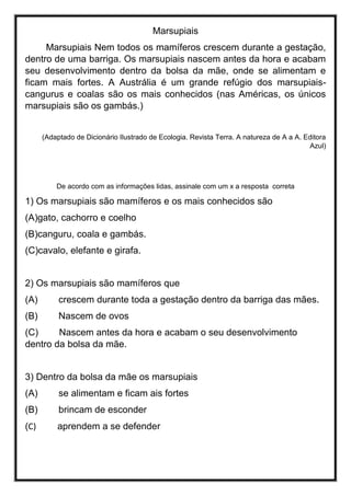 Marsupiais
Marsupiais Nem todos os mamíferos crescem durante a gestação,
dentro de uma barriga. Os marsupiais nascem antes da hora e acabam
seu desenvolvimento dentro da bolsa da mãe, onde se alimentam e
ficam mais fortes. A Austrália é um grande refúgio dos marsupiais-
cangurus e coalas são os mais conhecidos (nas Américas, os únicos
marsupiais são os gambás.)
(Adaptado de Dicionário Ilustrado de Ecologia. Revista Terra. A natureza de A a A. Editora
Azul)
De acordo com as informações lidas, assinale com um x a resposta correta
1) Os marsupiais são mamíferos e os mais conhecidos são
(A)gato, cachorro e coelho
(B)canguru, coala e gambás.
(C)cavalo, elefante e girafa.
2) Os marsupiais são mamíferos que
(A) crescem durante toda a gestação dentro da barriga das mães.
(B) Nascem de ovos
(C) Nascem antes da hora e acabam o seu desenvolvimento
dentro da bolsa da mãe.
3) Dentro da bolsa da mãe os marsupiais
(A) se alimentam e ficam ais fortes
(B) brincam de esconder
(C) aprendem a se defender
 