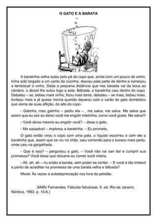 O GATO E A BARATA
A baratinha velha subiu pelo pé do copo que, ainda com um pouco de vinho,
tinha sido largado a um canto da cozinha, desceu pela parte de dentro e começou
a lambiscar o vinho. Dada a pequena distância que nas baratas vai da boca ao
cérebro, o álcool lhe subiu logo a este. Bêbada, a baratinha caiu dentro do copo.
Debateu – se, bebeu mais vinho, ficou mais tonta, debateu – se mais, bebeu mais,
tonteou mais e já quase morria quando deparou com o carão do gato doméstico
que sorria de suas aflição, do alto do copo.
- Gatinho, meu gatinho – pediu ela – , me salva, me salva. Me salva que
assim que eu sair eu deixo você me engolir inteirinha, como você gosta. Me salva!!!
- Você deixa mesmo eu engolir você? – disse o gato.
- Me saaaalva! – implorou a baratinha. – Eu prometo.
O gato então virou o copo com uma pata, o líquido escorreu e com ele a
baratinha que, assim que se viu no chão, saiu correndo para o buraco mais perto,
onde caiu na gargalhada.
- Que é isso? – perguntou o gato. – Você não vai sair daí e cumprir sua
promessa? Você disse que deixaria eu comer você inteira.
- Ah, ah, ah – riu então a barata, sem poder se conter. – E você é tão imbecil
a ponto de acreditar na promessa de uma barata velha e bêbada?
Moral: Ás vezes a autodepreciação nos livra do pelotão.
(Millôr Fernandes. Fábulas fabulosas. 8. ed. Rio de Janeiro,
Nórdica, 1963. p. 15-6.)
 