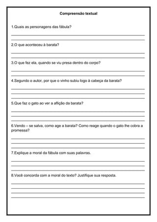 Compreensão textual
1.Quais as personagens das fábula?
_________________________________________________________________
_________________________________________________________________
2.O que aconteceu à barata?
_________________________________________________________________
_________________________________________________________________
3.O que fez ela, quando se viu presa dentro do corpo?
_________________________________________________________________
_________________________________________________________________
4.Segundo o autor, por que o vinho subiu logo à cabeça da barata?
_________________________________________________________________
_________________________________________________________________
_________________________________________________________________
5.Que faz o gato ao ver a aflição da barata?
_________________________________________________________________
_________________________________________________________________
_________________________________________________________________
6.Vendo – se salva, como age a barata? Como reage quando o gato lhe cobra a
promessa?
_________________________________________________________________
_________________________________________________________________
_________________________________________________________________
7.Explique a moral da fábula com suas palavras.
_________________________________________________________________
_________________________________________________________________
_________________________________________________________________
8.Você concorda com a moral do texto? Justifique sua resposta.
_________________________________________________________________
_________________________________________________________________
_________________________________________________________________
_________________________________________________________________
 
