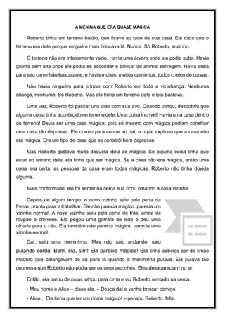 A MENINA QUE ERA QUASE MÁGICA
Roberto tinha um terreno baldio, que ficava ao lado de sua casa. Ele dizia que o
terreno era dele porque ninguém mais brincava lá. Nunca. Só Roberto, sozinho.
O terreno não era inteiramente vazio. Havia uma árvore onde ele podia subir. Havia
grama bem alta onde ele podia se esconder e brincar de animal selvagem. Havia areia
para seu caminhão basculante, e havia muitos, muitos caminhos, todos cheios de curvas.
Não havia ninguém para brincar com Roberto em toda a vizinhança. Nenhuma
criança, nenhuma. Só Roberto. Mas ele tinha um terreno dele e isto bastava.
Uma vez, Roberto foi passar uns dias com sua avó. Quando voltou, descobriu que
alguma coisa tinha acontecido no terreno dele. Uma coisa incrível! Havia uma casa dentro
do terreno! Devia ser uma casa mágica, pois só mesmo com mágica podiam construir
uma casa tão depressa. Ele correu para contar ao pai, e o pai explicou que a casa não
era mágica. Era um tipo de casa que se constrói bem depressa.
Mas Roberto gostava muito daquela ideia de mágica. Se alguma coisa tinha que
estar no terreno dele, ela tinha que ser mágica. Se a casa não era mágica, então uma
coisa era certa: as pessoas da casa eram todas mágicas. Roberto não tinha dúvida
alguma.
Mais conformado, ele foi sentar na cerca e lá ficou olhando a casa vizinha.
Depois de algum tempo, o novo vizinho saiu pela porta da
frente, pronto para ir trabalhar. Ele não parecia mágico, parecia um
vizinho normal. A nova vizinha saiu pela porta de trás, ainda de
roupão e chinelos. Ela pegou uma garrafa de leite e deu uma
olhada para o céu. Ela também não parecia mágica, parecia uma
vizinha normal.
Daí, saiu uma menininha. Mas não saiu andando, saiu
pulando corda. Bem, ela, sim! Ela parecia mágica! Ela tinha cabelos cor do limão
maduro que balançavam de cá para lá quando a menininha pulava. Ela pulava tão
depressa que Roberto não podia ver os seus pezinhos. Eles desapareciam no ar.
Então, ela parou de pular, olhou para cima e viu Roberto sentado na cerca.
- Meu nome é Alice – disse ela. – Desça daí e venha brincar comigo!
- Alice... Ela tinha que ter um nome mágico! – pensou Roberto, feliz.
 
