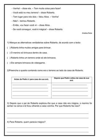 - Venha! – disse ela. – Tem muita coisa para fazer!
- Você está no meu terreno! – disse Roberto.
- Tem lugar para nós dois – falou Alice. – Venha!
- Não! – teimou Roberto.
- Então, vou fazer você vir – disse Alice.
- Se você conseguir, você é mágica! – disse Roberto.
Cristina Porto
1) Marque as alternativas verdadeiras sobre Roberto, de acordo com o texto:
( ) Roberto tinha muitos amigos para brincar.
( ) O menino só brincava dentro de casa.
( ) Roberto tinha um terreno onde só ele brincava.
( ) Ele sempre brincava de videogame.
2)Preencha o quadro contando como era o terreno ao lado da casa de Roberto.
Antes de Pedro ir para casa de sua avó.
Depois que Pedro voltou da casa de sua
avó.
__________________________________
___________________________________
___________________________________
___________________________________
__________________________________
___________________________________
___________________________________
___________________________________
3) Depois que o pai de Roberto explicou-lhe que a casa não era mágica, o menino foi
sentar na cerca e lá ficou olhando a casa vizinha. Por que Roberto fez isso?
________________________________________________________________________________
________________________________________________________________________________
4) Para Roberto, quem parecia mágico?
________________________________________________________________________________
________________________________________________________________________________
 