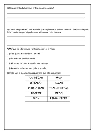 5) De que Roberto brincava antes de Alice chegar?
________________________________________________________________________________
________________________________________________________________________________
________________________________________________________________________________
6) Com a chegada de Alice, Roberto já não precisava brincar sozinho. Dê três exemplos
de brincadeiras que só podem ser feitas com outra criança.
________________________________________________________________________________
________________________________________________________________________________
________________________________________________________________________________
7) Marque as alternativas verdadeiras sobre a Alice:
( ) Não queria brincar com Roberto.
( ) Ela tinha os cabelos pretos.
( ) Alice saiu de casa andando bem devagar.
( ) A menina vivia com seu pai e sua mãe.
8) Pinte com a mesma cor as palavras que são sinônimas:
CARREGAR MAU
INDAGAR FICAR
PERGUNTAR TRANSPORTAR
RECEIO MEDO
RUIM PERMANECER
 