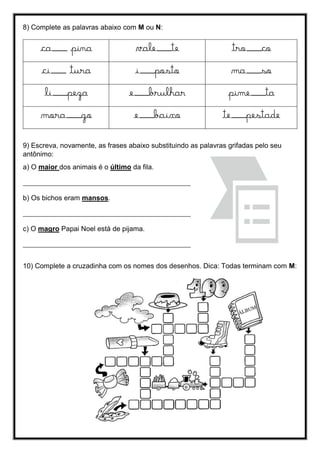 8) Complete as palavras abaixo com M ou N:
ca___ pina vale___te tro___co
ci___ tura i___posto ma___so
li___peza e___brulhar pime___ta
mora___go e___baixo te___pestade
9) Escreva, novamente, as frases abaixo substituindo as palavras grifadas pelo seu
antônimo:
a) O maior dos animais é o último da fila.
___________________________________________________
b) Os bichos eram mansos.
___________________________________________________
c) O magro Papai Noel está de pijama.
___________________________________________________
10) Complete a cruzadinha com os nomes dos desenhos. Dica: Todas terminam com M:
 