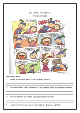 Leia a história em quadrinhos:
O belo adormecido
Interpretação textual
1) Qual é o título desse texto? E qual é o gênero literário?
____________________________________________________________________________
___________________________________________________________________________
2) No conto clássico A Bela Adormecida, o que acontece depois que a princesa acorda?
___________________________________________________________________________
___________________________________________________________________________
3) Nessa história em quadrinhos, o que acontece de diferente?
____________________________________________________________________________
____________________________________________________________________________
4) A princesa diz “(...) sou dona do meu nariz (...)” . O que isso significa?
 