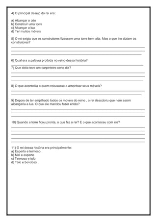 4) O principal desejo do rei era:
a) Alcançar o céu
b) Construir uma torre
c) Alcançar a lua
d) Ter muitos móveis
5) O rei exigiu que os construtores fizessem uma torre bem alta. Mas o que lhe diziam os
construtores?
____________________________________________________________________________
____________________________________________________________________________
__________________________________________________________________________
6) Qual era a palavra proibida no reino dessa história?
___________________________________________________________________________
7) Que idéia teve um carpinteiro certo dia?
____________________________________________________________________________
____________________________________________________________________________
___________________________________________________________________________
8) O que acontecia a quem recusasse a amontoar seus móveis?
____________________________________________________________________________
__________________________________________________________________________
9) Depois de ter empilhado todos os moveis do reino , o rei descobriu que nem assim
alcançaria a lua. O que ele mandou fazer então?
____________________________________________________________________________
____________________________________________________________________________
____________________________________________________________________________
10) Quando a torre ficou pronta, o que fez o rei? E o que aconteceu com ele?
____________________________________________________________________________
____________________________________________________________________________
____________________________________________________________________________
____________________________________________________________________________
____________________________________________________________________________
11) O rei dessa história era principalmente:
a) Esperto e teimoso
b) Mal e esperto
c) Teimoso e tolo
d) Tolo e bondoso
 
